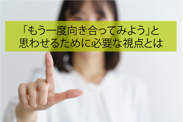 「もう一度向き合ってみよう」と思わせるために必要なたった1つの視点