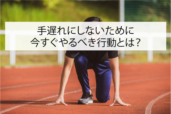 手遅れにしないために今すぐやるべき行動とは？